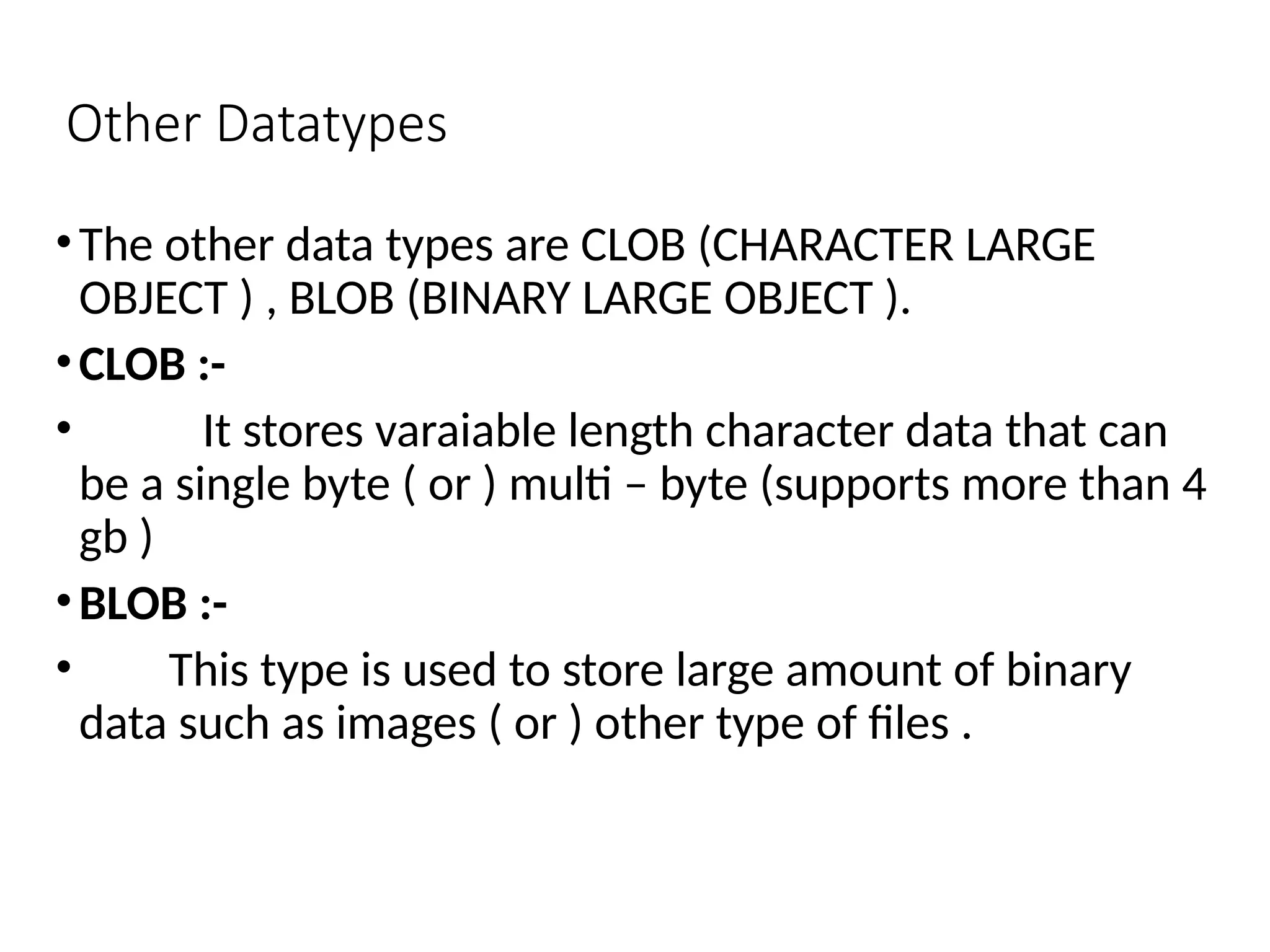 Other Datatypes
•The other data types are CLOB (CHARACTER LARGE
OBJECT ) , BLOB (BINARY LARGE OBJECT ).
•CLOB :-
• It stores varaiable length character data that can
be a single byte ( or ) multi – byte (supports more than 4
gb )
•BLOB :-
• This type is used to store large amount of binary
data such as images ( or ) other type of files .
 