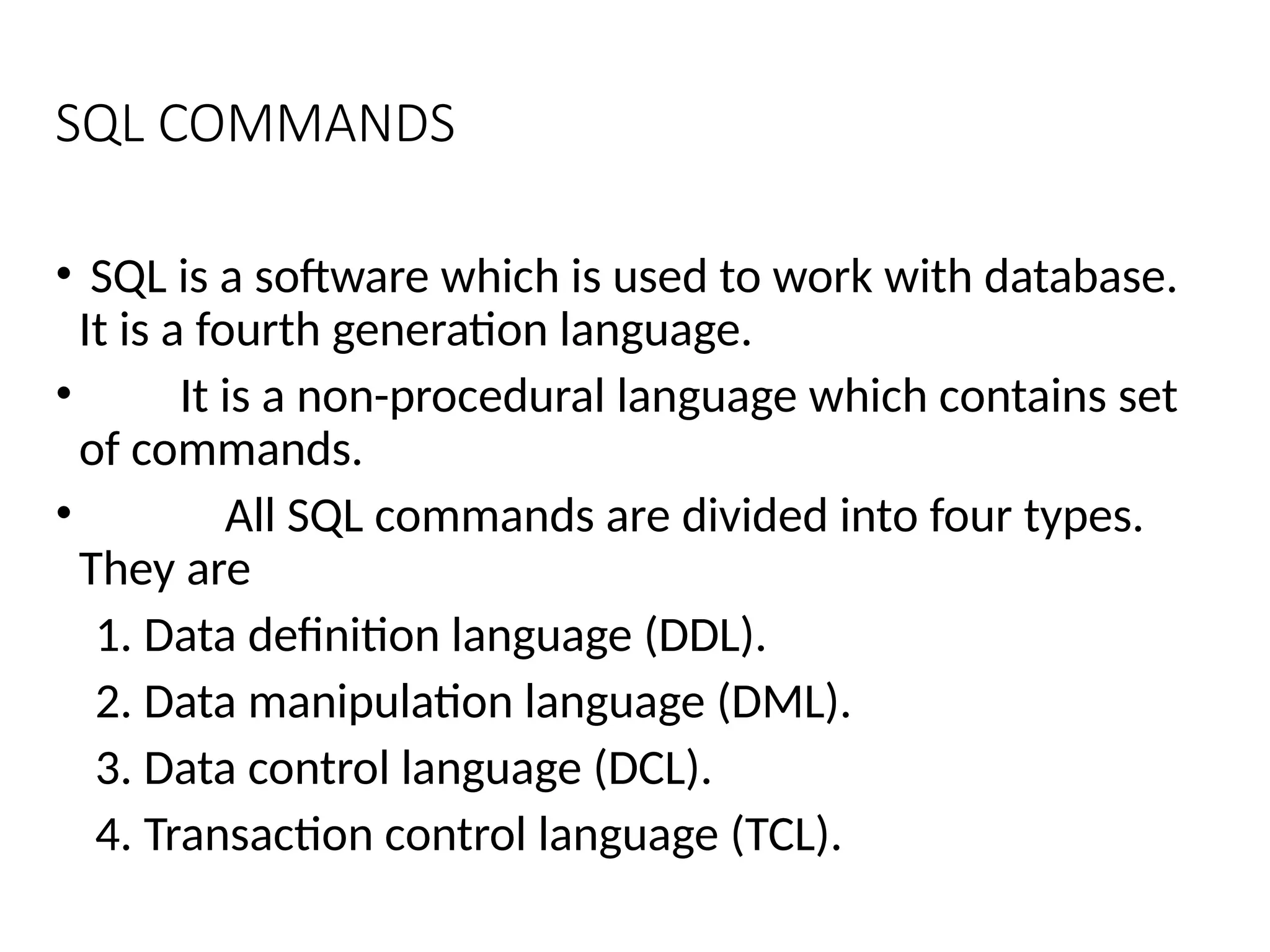 SQL COMMANDS
• SQL is a software which is used to work with database.
It is a fourth generation language.
• It is a non-procedural language which contains set
of commands.
• All SQL commands are divided into four types.
They are
1. Data definition language (DDL).
2. Data manipulation language (DML).
3. Data control language (DCL).
4. Transaction control language (TCL).
 