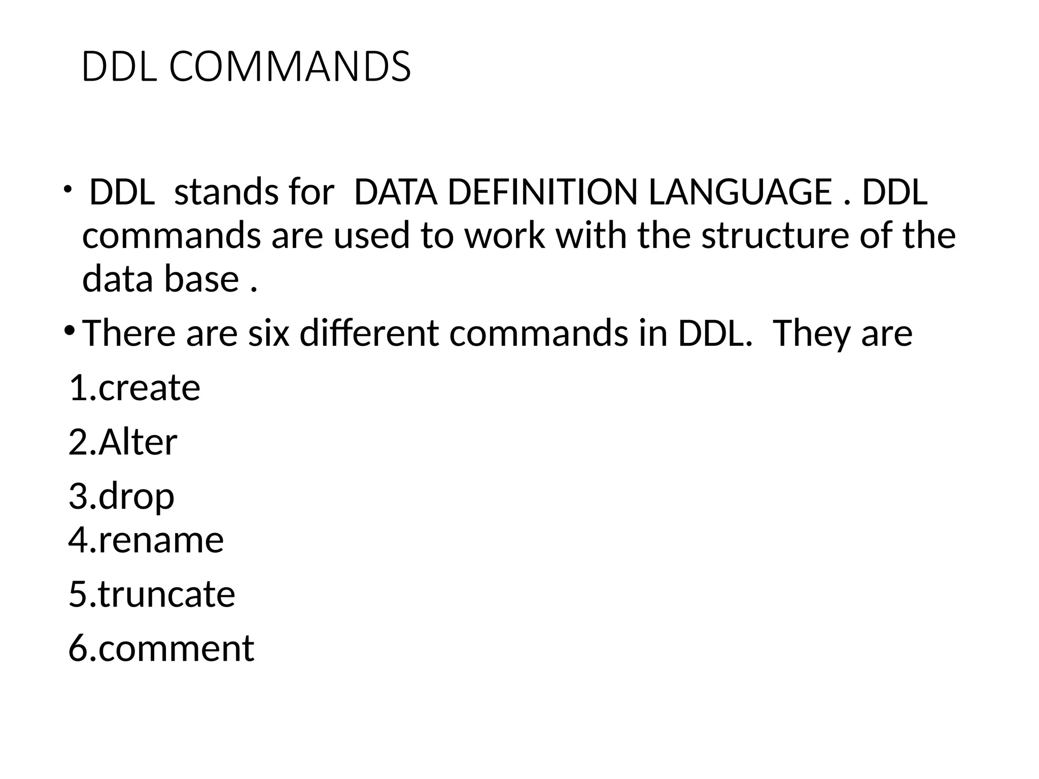 DDL COMMANDS
• DDL stands for DATA DEFINITION LANGUAGE . DDL
commands are used to work with the structure of the
data base .
•There are six different commands in DDL. They are
1.create
2.Alter
3.drop
4.rename
5.truncate
6.comment
 