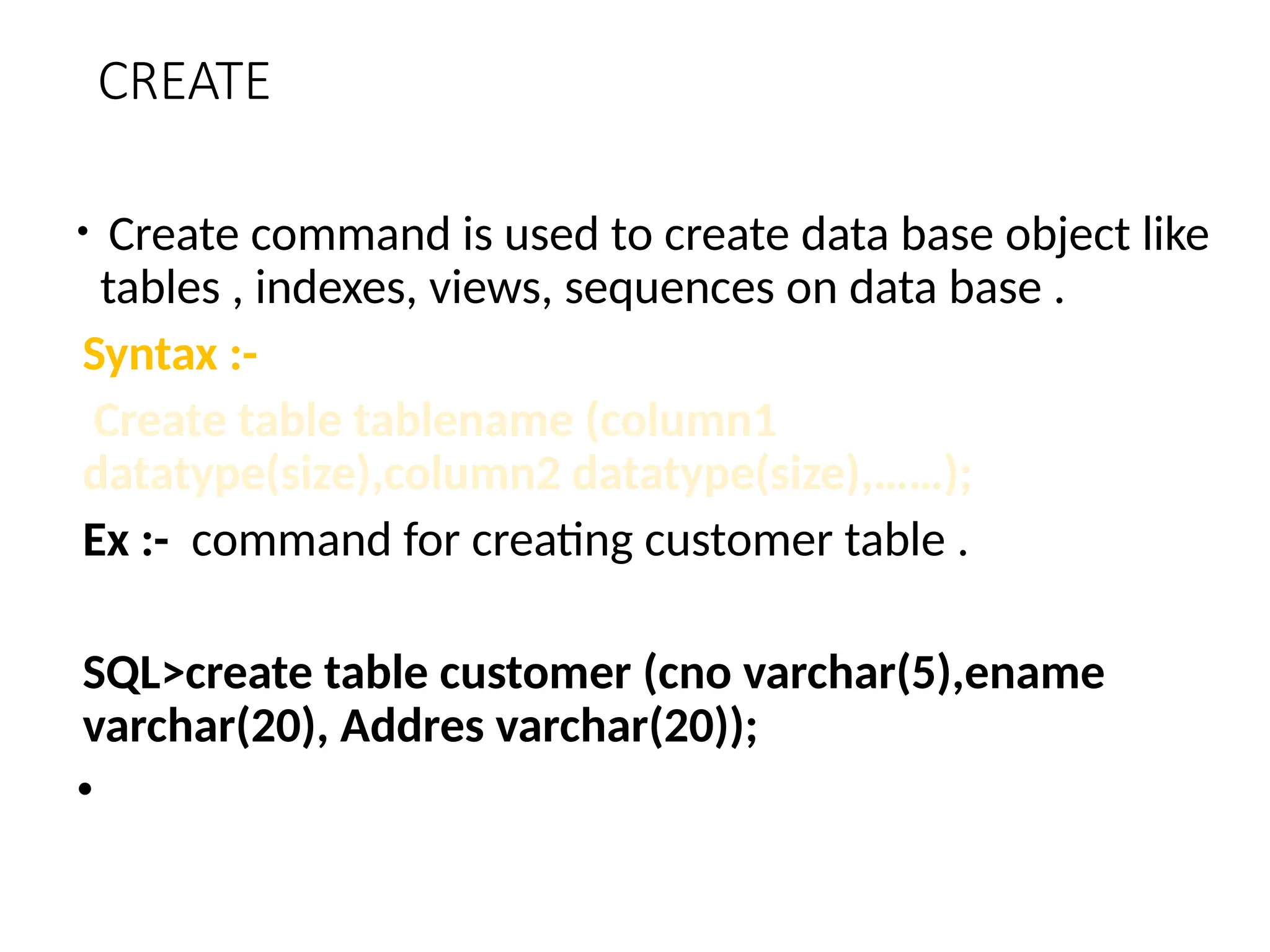 CREATE
• Create command is used to create data base object like
tables , indexes, views, sequences on data base .
Syntax :-
Create table tablename (column1
datatype(size),column2 datatype(size),……);
Ex :- command for creating customer table .
SQL>create table customer (cno varchar(5),ename
varchar(20), Addres varchar(20));
•
 
