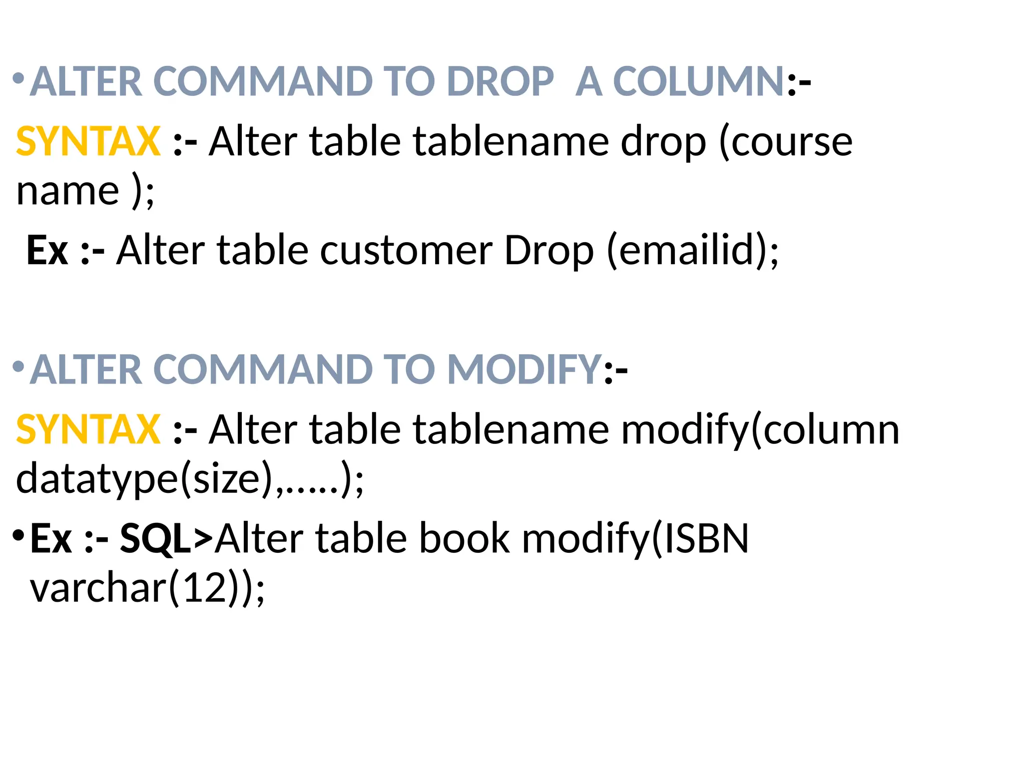 •ALTER COMMAND TO DROP A COLUMN:-
SYNTAX :- Alter table tablename drop (course
name );
Ex :- Alter table customer Drop (emailid);
•ALTER COMMAND TO MODIFY:-
SYNTAX :- Alter table tablename modify(column
datatype(size),…..);
•Ex :- SQL>Alter table book modify(ISBN
varchar(12));
 