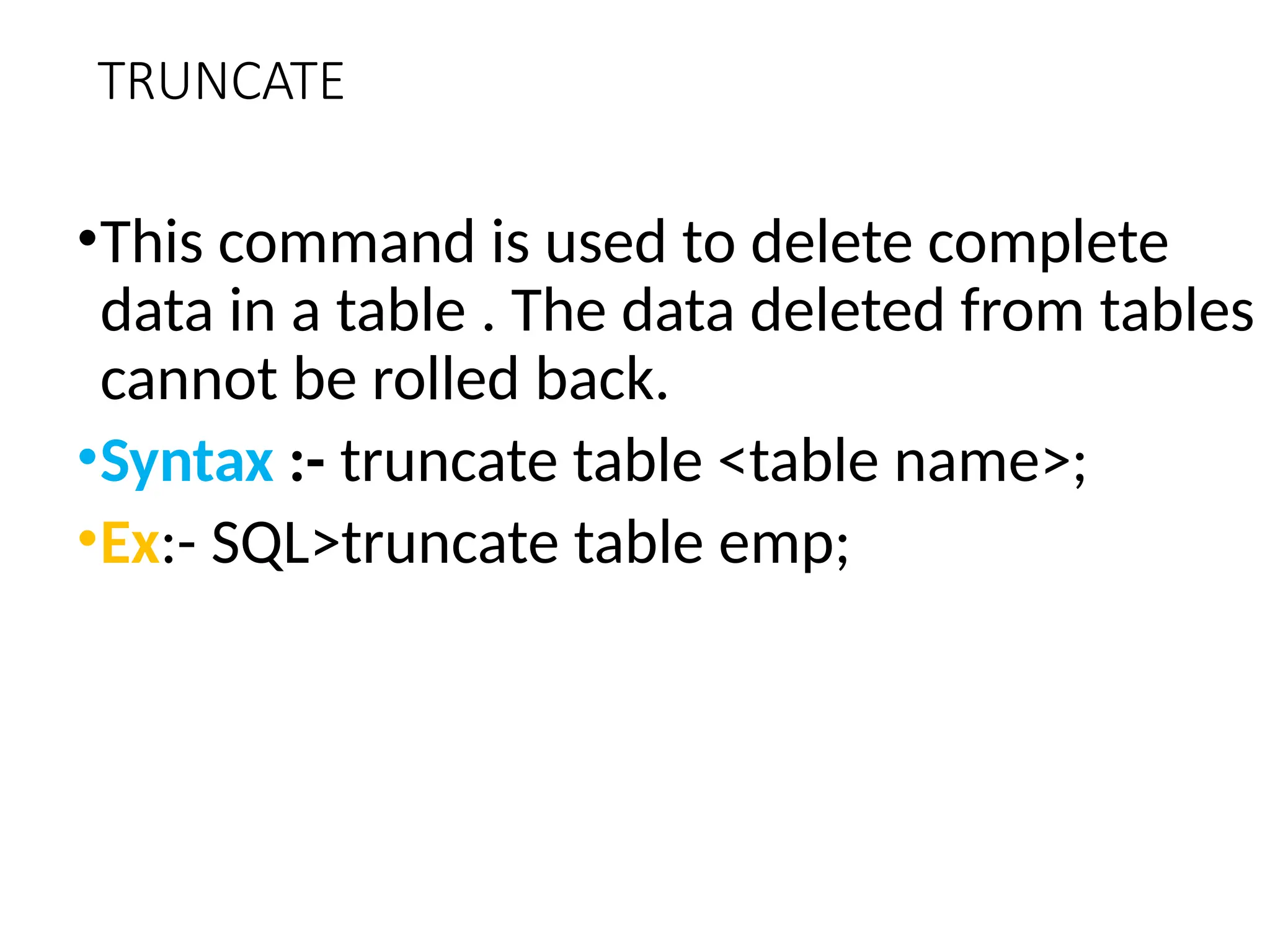 TRUNCATE
•This command is used to delete complete
data in a table . The data deleted from tables
cannot be rolled back.
•Syntax :- truncate table <table name>;
•Ex:- SQL>truncate table emp;
 
