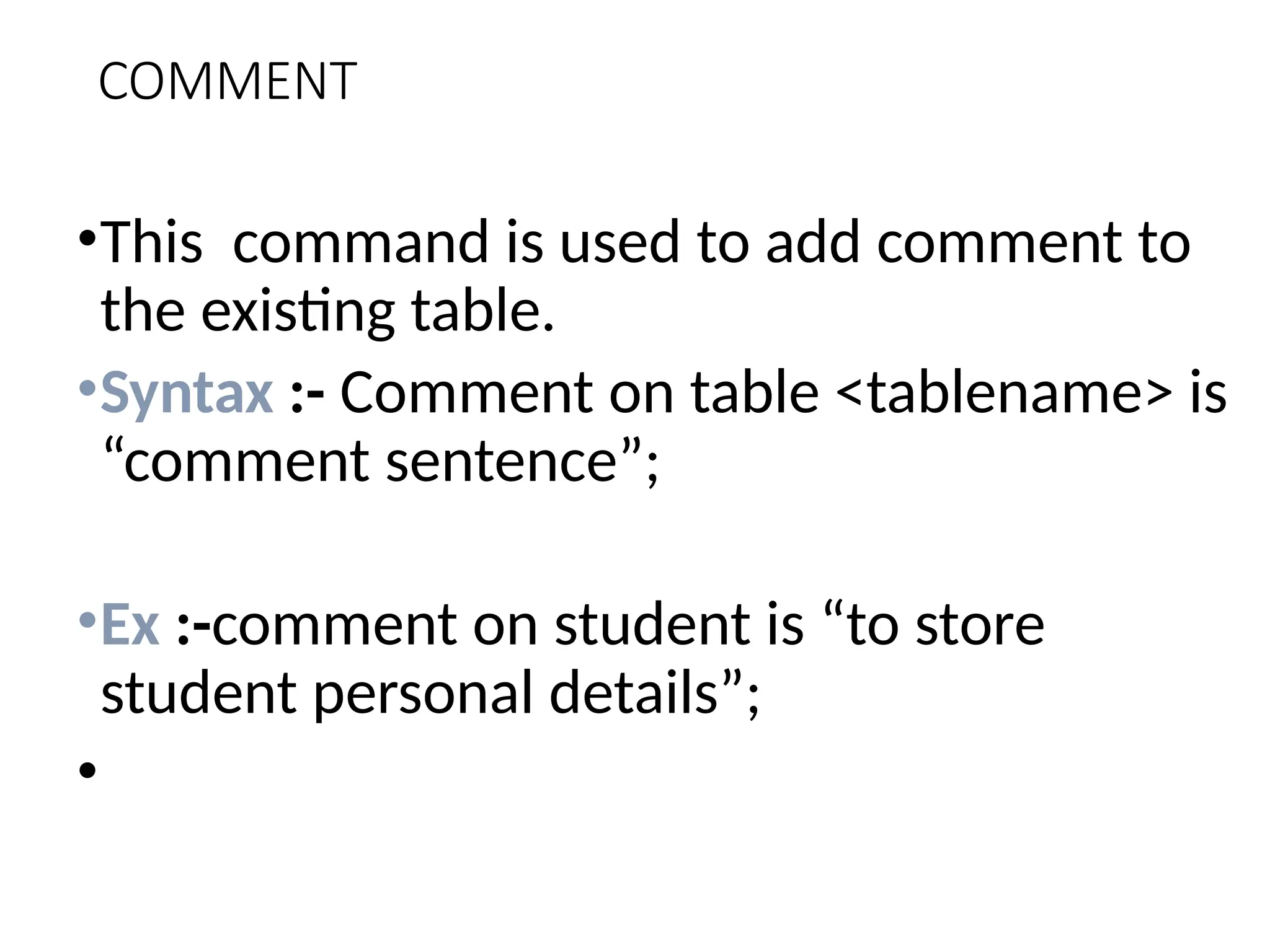 COMMENT
•This command is used to add comment to
the existing table.
•Syntax :- Comment on table <tablename> is
“comment sentence”;
•Ex :-comment on student is “to store
student personal details”;
•
 