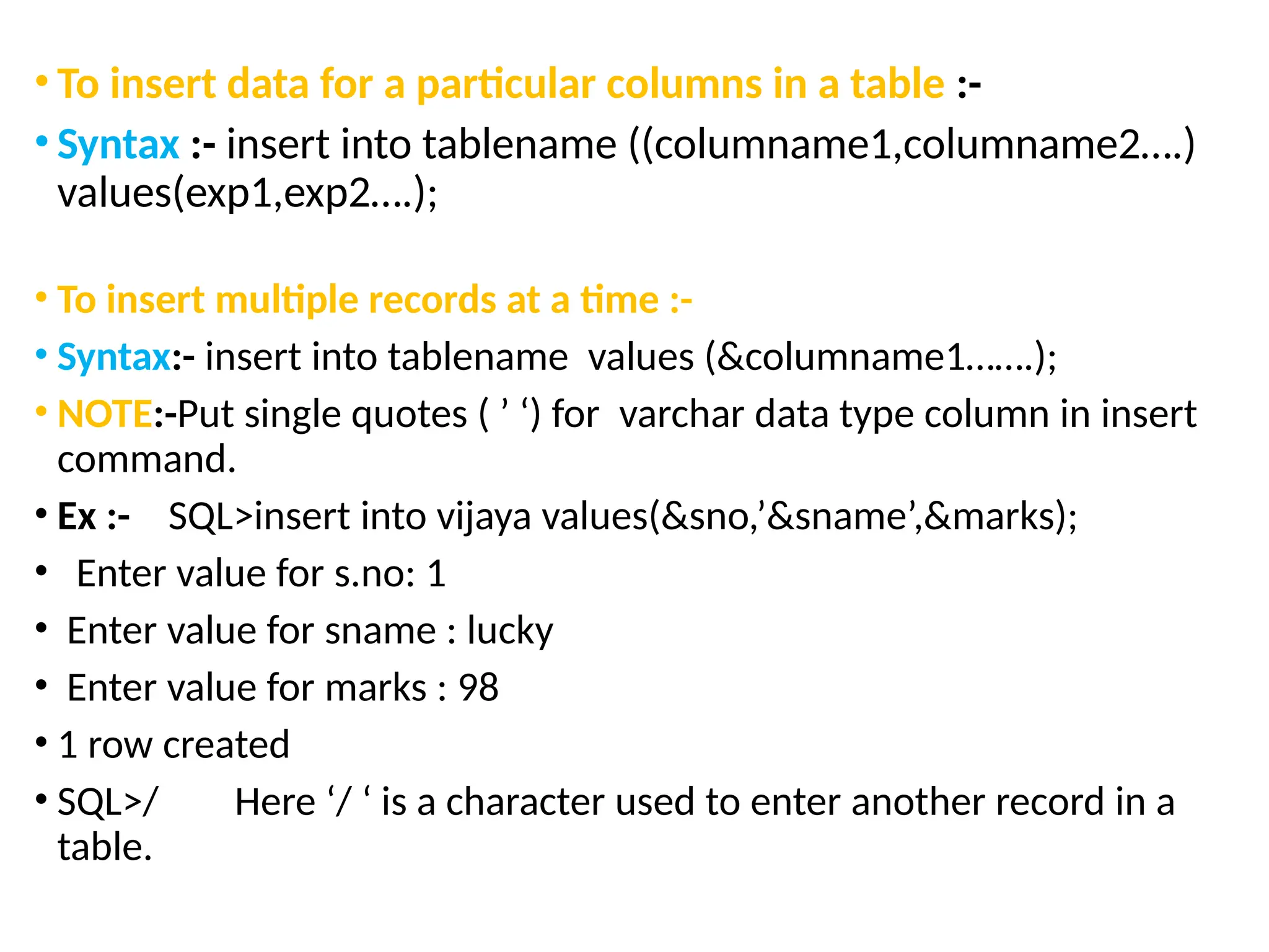 • To insert data for a particular columns in a table :-
• Syntax :- insert into tablename ((columname1,columname2….)
values(exp1,exp2….);
• To insert multiple records at a time :-
• Syntax:- insert into tablename values (&columname1…….);
• NOTE:-Put single quotes ( ’ ‘) for varchar data type column in insert
command.
• Ex :- SQL>insert into vijaya values(&sno,’&sname’,&marks);
• Enter value for s.no: 1
• Enter value for sname : lucky
• Enter value for marks : 98
• 1 row created
• SQL>/ Here ‘/ ‘ is a character used to enter another record in a
table.
 