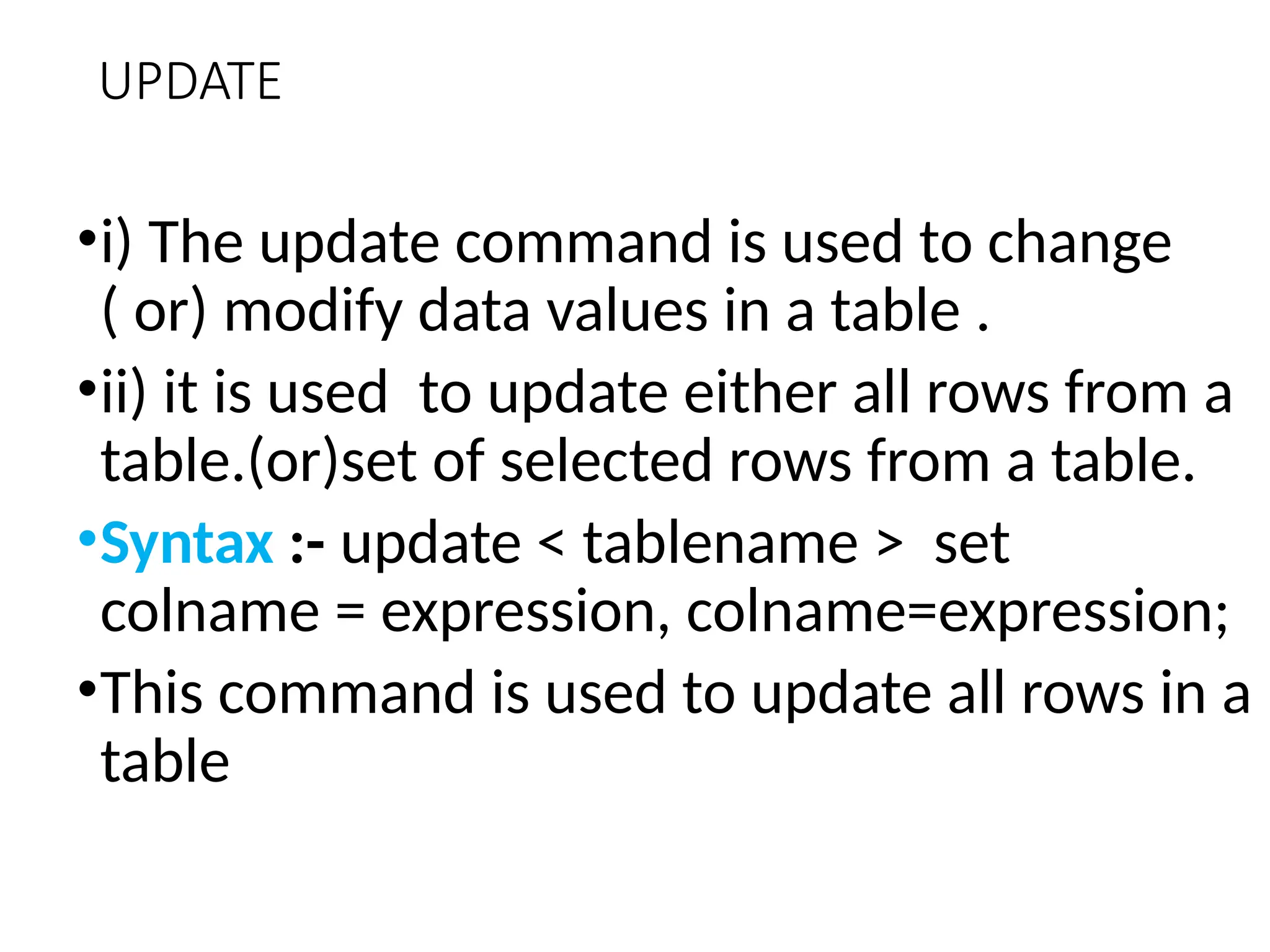 UPDATE
•i) The update command is used to change
( or) modify data values in a table .
•ii) it is used to update either all rows from a
table.(or)set of selected rows from a table.
•Syntax :- update < tablename > set
colname = expression, colname=expression;
•This command is used to update all rows in a
table
 