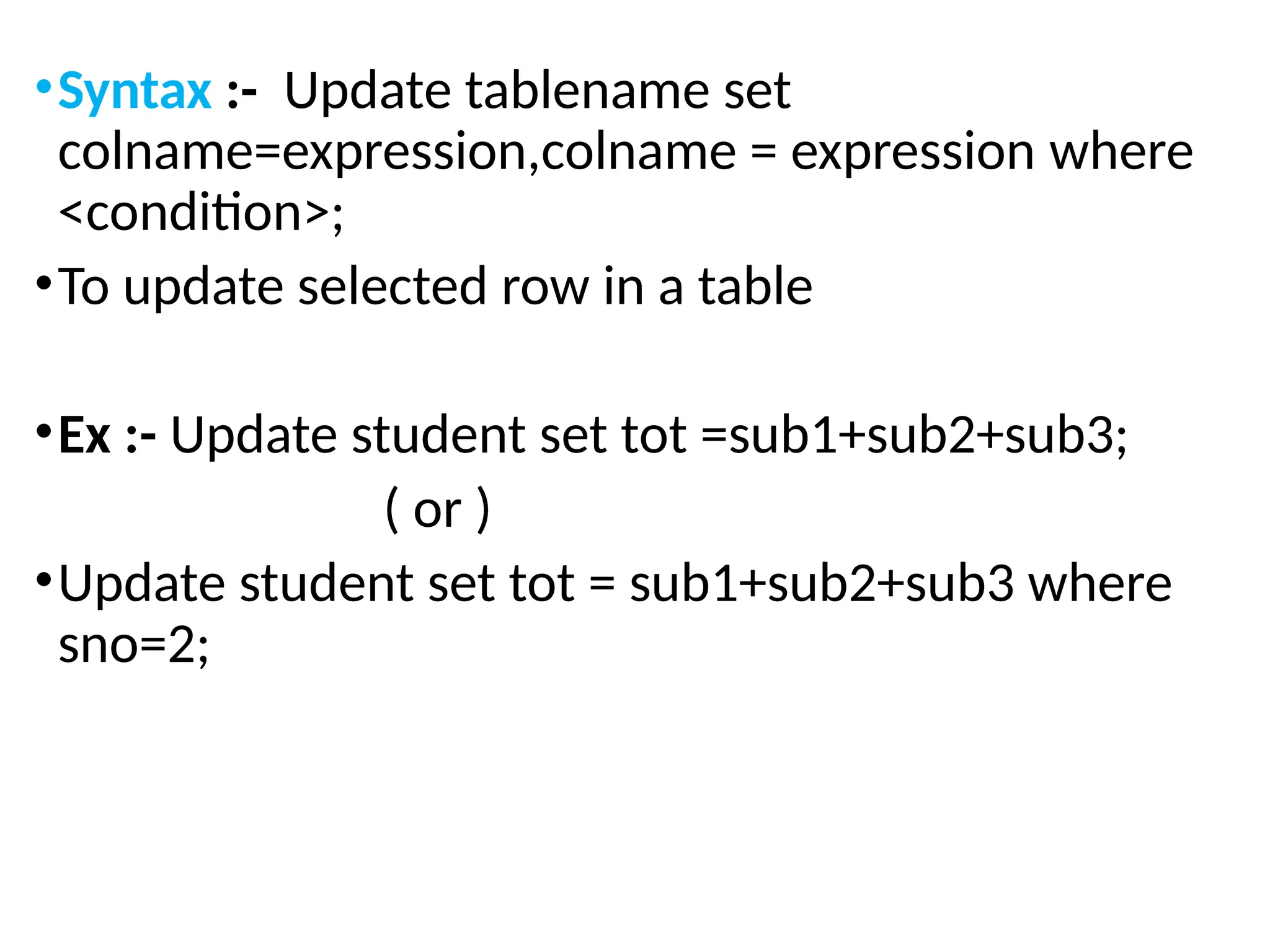 •Syntax :- Update tablename set
colname=expression,colname = expression where
<condition>;
•To update selected row in a table
•Ex :- Update student set tot =sub1+sub2+sub3;
( or )
•Update student set tot = sub1+sub2+sub3 where
sno=2;
 