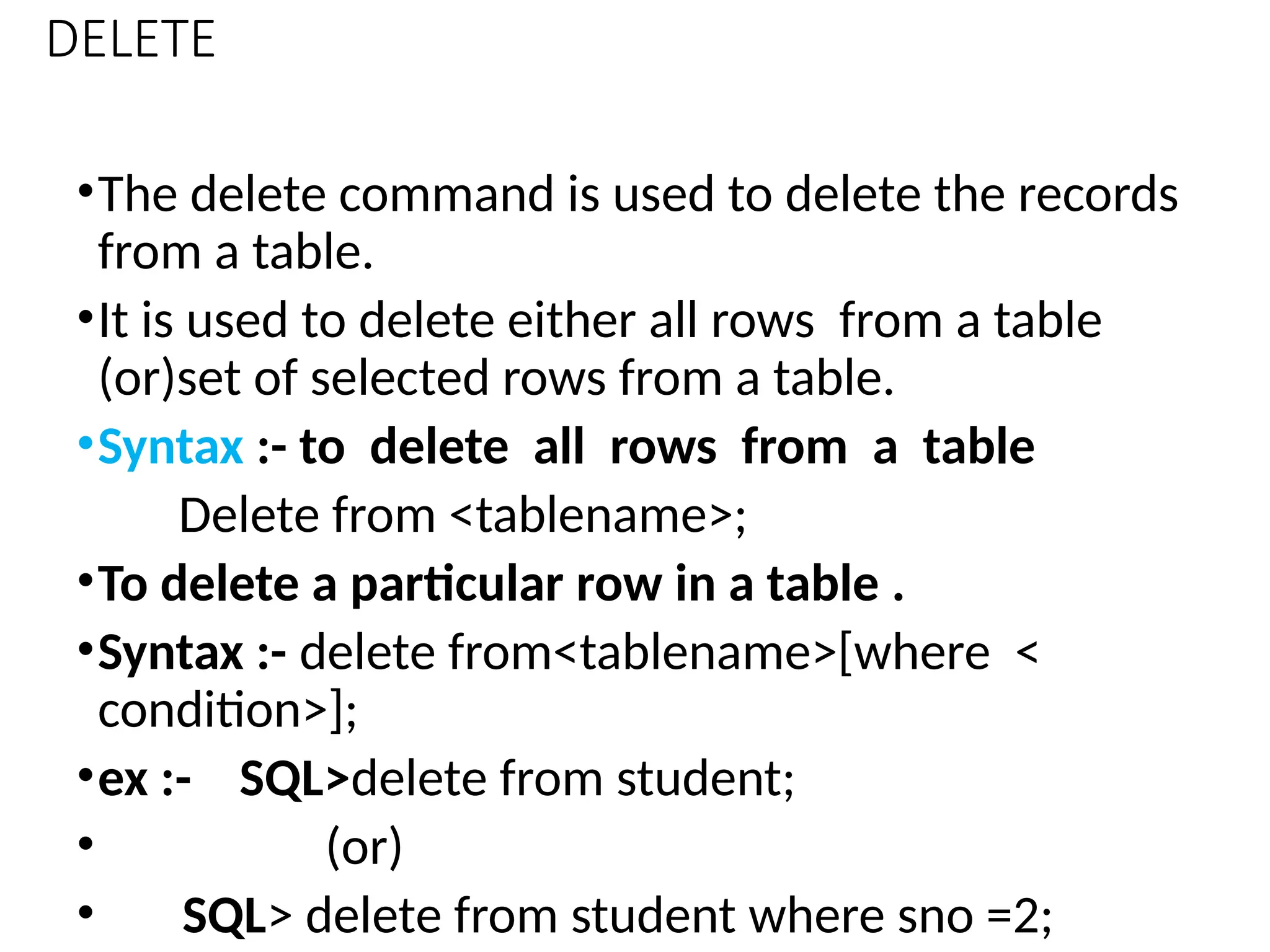 DELETE
•The delete command is used to delete the records
from a table.
•It is used to delete either all rows from a table
(or)set of selected rows from a table.
•Syntax :- to delete all rows from a table
Delete from <tablename>;
•To delete a particular row in a table .
•Syntax :- delete from<tablename>[where <
condition>];
•ex :- SQL>delete from student;
• (or)
• SQL> delete from student where sno =2;
 