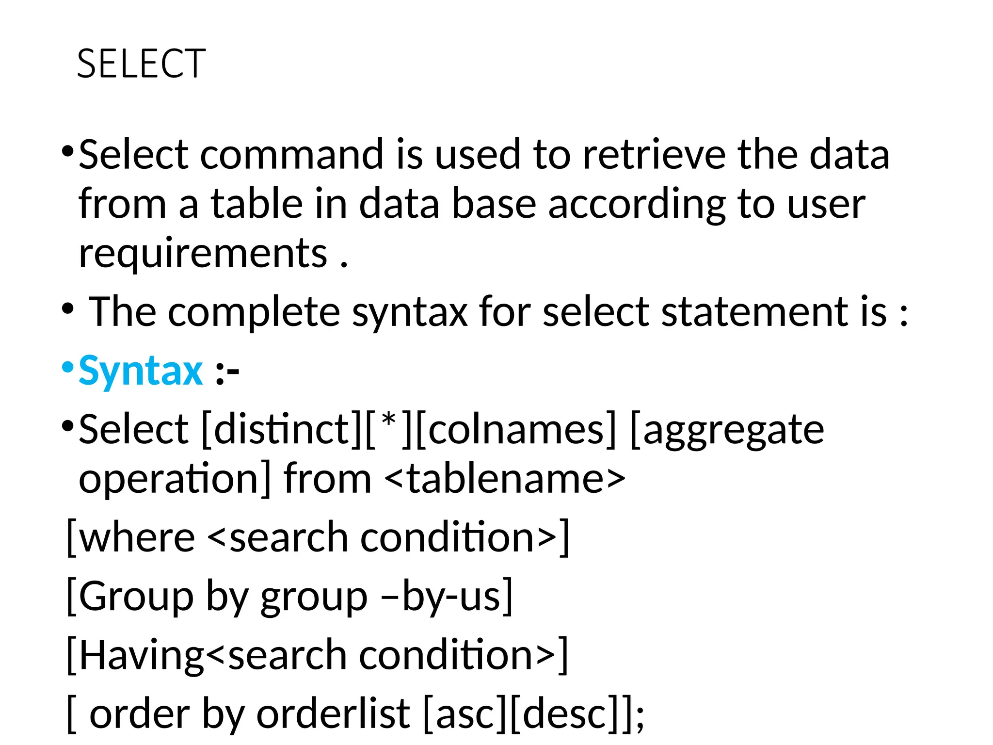 SELECT
•Select command is used to retrieve the data
from a table in data base according to user
requirements .
• The complete syntax for select statement is :
•Syntax :-
•Select [distinct][*][colnames] [aggregate
operation] from <tablename>
[where <search condition>]
[Group by group –by-us]
[Having<search condition>]
[ order by orderlist [asc][desc]];
 