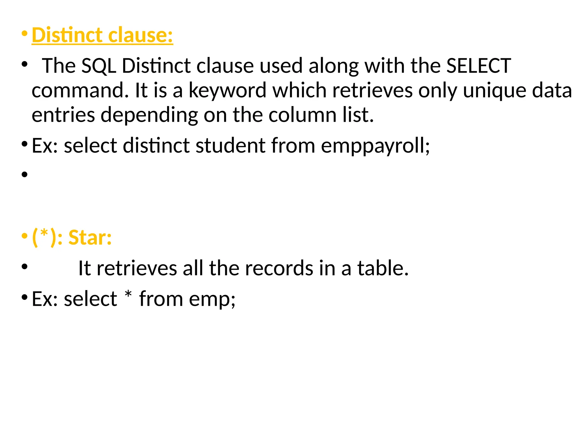 •Distinct clause:
• The SQL Distinct clause used along with the SELECT
command. It is a keyword which retrieves only unique data
entries depending on the column list.
•Ex: select distinct student from emppayroll;
•
•(*): Star:
• It retrieves all the records in a table.
•Ex: select * from emp;
 