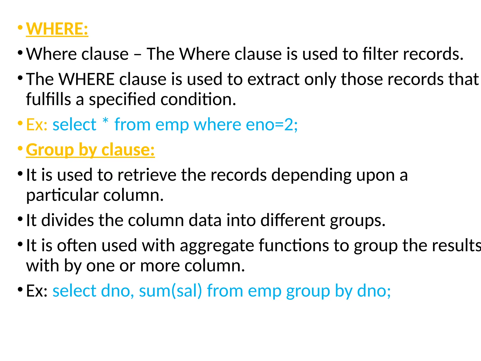 •WHERE:
•Where clause – The Where clause is used to filter records.
•The WHERE clause is used to extract only those records that
fulfills a specified condition.
•Ex: select * from emp where eno=2;
•Group by clause:
•It is used to retrieve the records depending upon a
particular column.
•It divides the column data into different groups.
•It is often used with aggregate functions to group the results
with by one or more column.
•Ex: select dno, sum(sal) from emp group by dno;
 