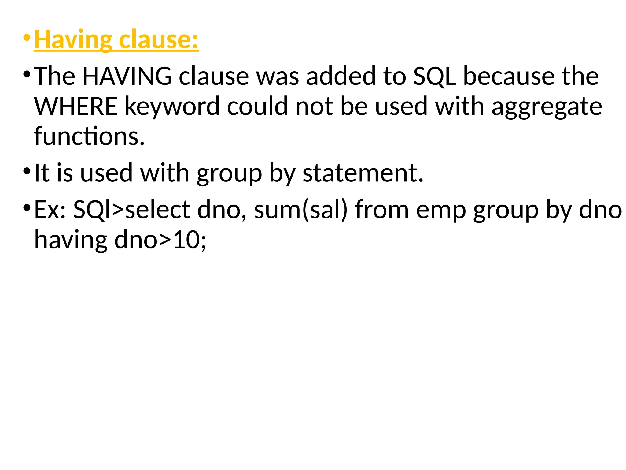 •Having clause:
•The HAVING clause was added to SQL because the
WHERE keyword could not be used with aggregate
functions.
•It is used with group by statement.
•Ex: SQl>select dno, sum(sal) from emp group by dno
having dno>10;
 