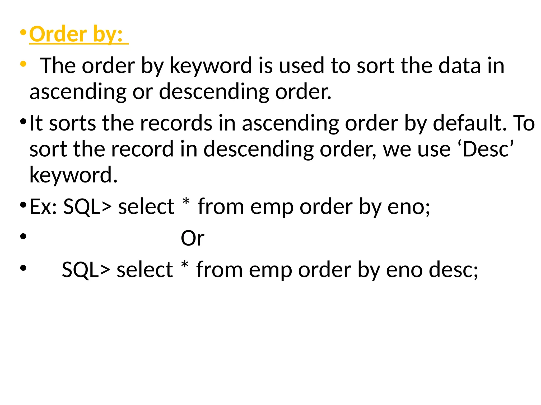 •Order by:
• The order by keyword is used to sort the data in
ascending or descending order.
•It sorts the records in ascending order by default. To
sort the record in descending order, we use ‘Desc’
keyword.
•Ex: SQL> select * from emp order by eno;
• Or
• SQL> select * from emp order by eno desc;
 