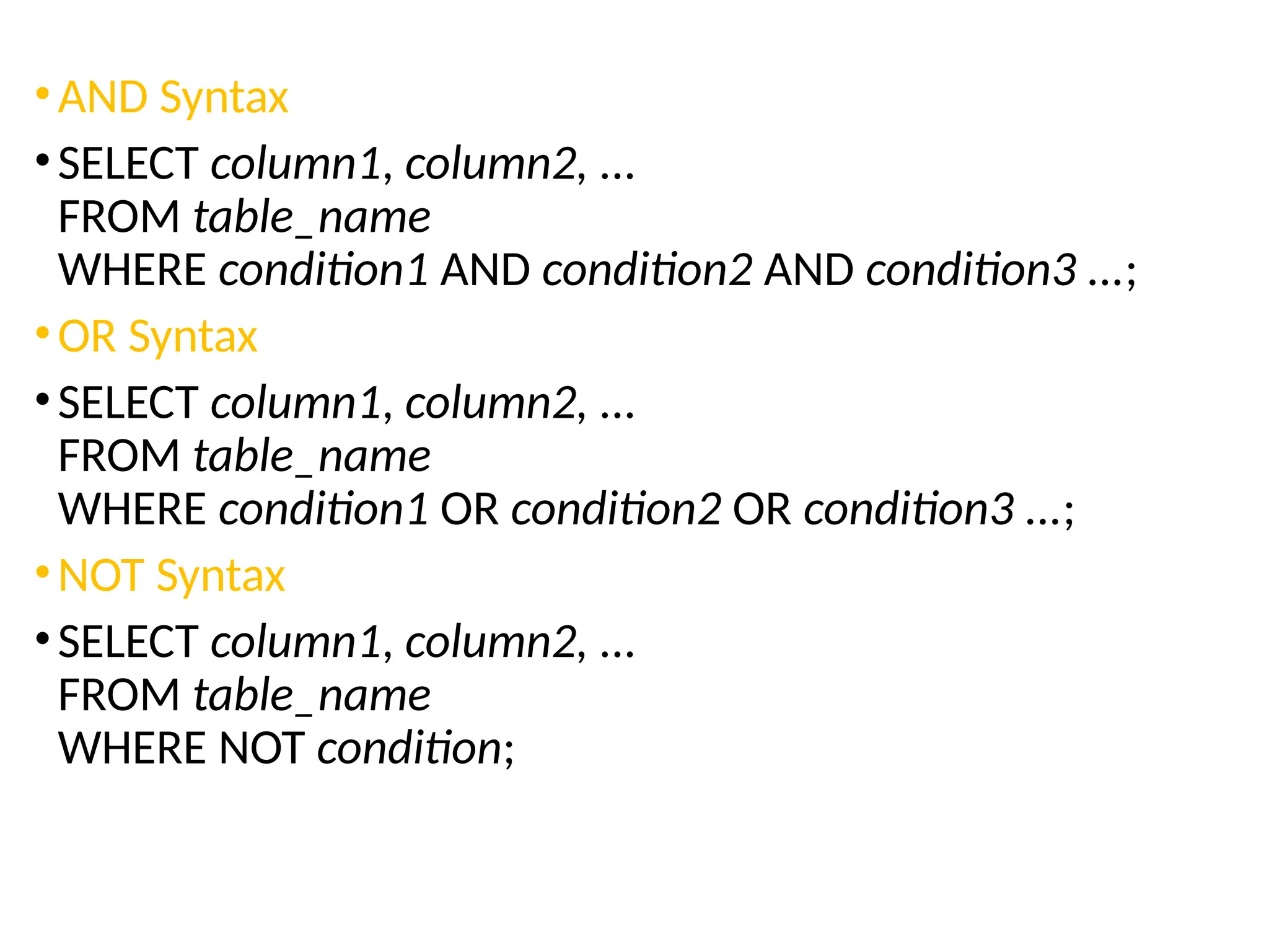 •AND Syntax
•SELECT column1, column2, ...
FROM table_name
WHERE condition1 AND condition2 AND condition3 ...;
•OR Syntax
•SELECT column1, column2, ...
FROM table_name
WHERE condition1 OR condition2 OR condition3 ...;
•NOT Syntax
•SELECT column1, column2, ...
FROM table_name
WHERE NOT condition;
 