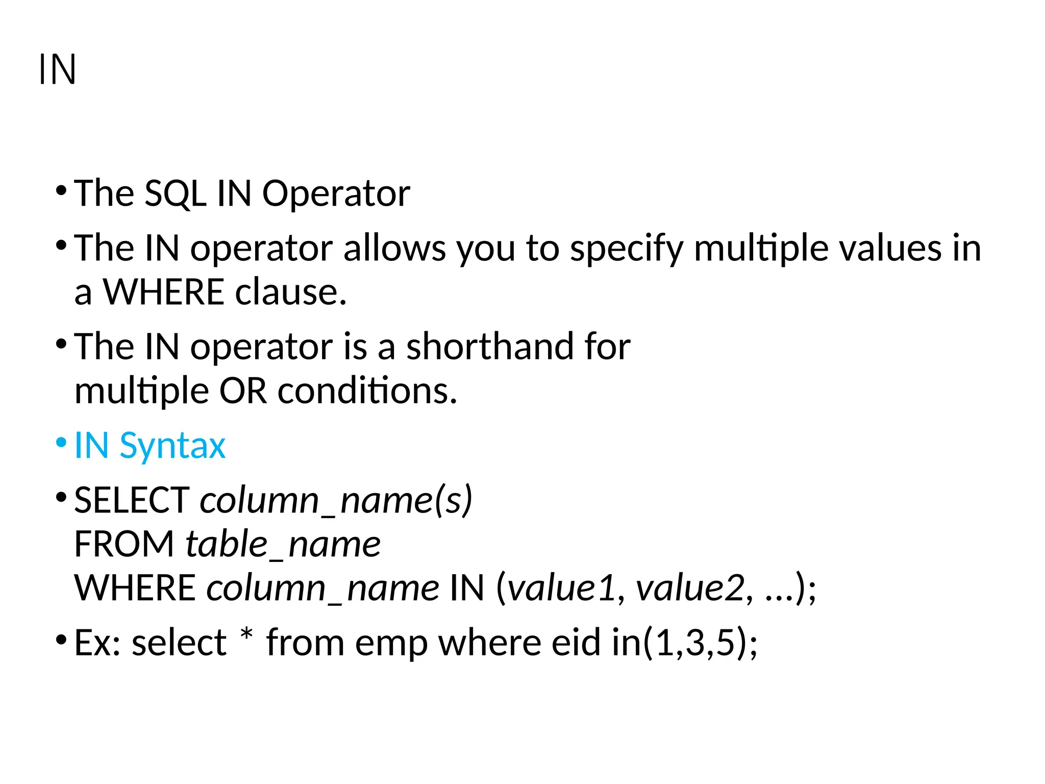 IN
•The SQL IN Operator
•The IN operator allows you to specify multiple values in
a WHERE clause.
•The IN operator is a shorthand for
multiple OR conditions.
•IN Syntax
•SELECT column_name(s)
FROM table_name
WHERE column_name IN (value1, value2, ...);
•Ex: select * from emp where eid in(1,3,5);
 