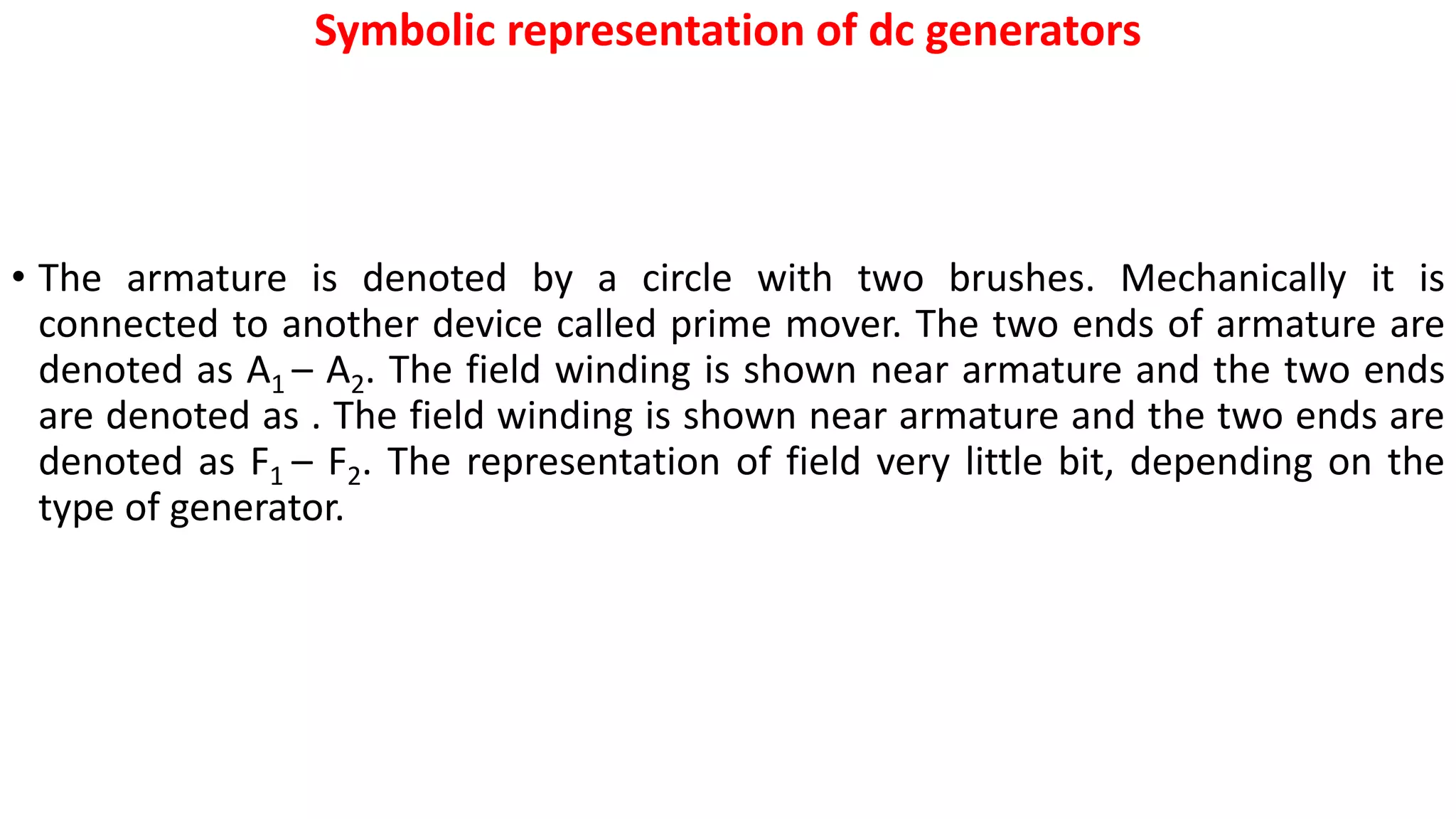 Symbolic representation of dc generators
• The armature is denoted by a circle with two brushes. Mechanically it is
connected to another device called prime mover. The two ends of armature are
denoted as A1 – A2. The field winding is shown near armature and the two ends
are denoted as . The field winding is shown near armature and the two ends are
denoted as F1 – F2. The representation of field very little bit, depending on the
type of generator.
 