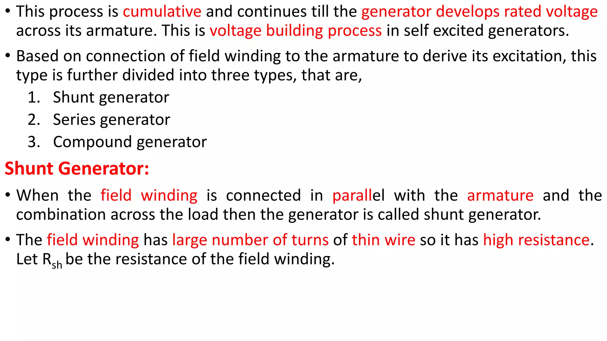 • This process is cumulative and continues till the generator develops rated voltage
across its armature. This is voltage building process in self excited generators.
• Based on connection of field winding to the armature to derive its excitation, this
type is further divided into three types, that are,
1. Shunt generator
2. Series generator
3. Compound generator
Shunt Generator:
• When the field winding is connected in parallel with the armature and the
combination across the load then the generator is called shunt generator.
• The field winding has large number of turns of thin wire so it has high resistance.
Let Rsh be the resistance of the field winding.
 