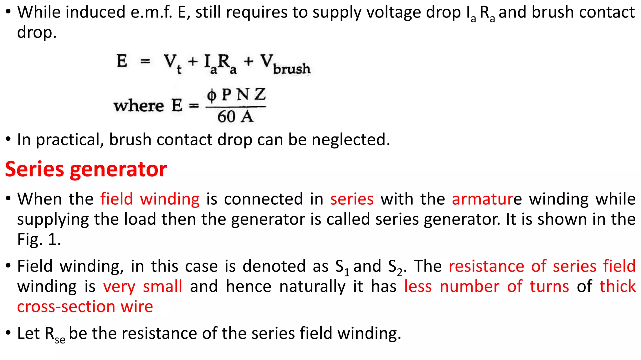 • While induced e.m.f. E, still requires to supply voltage drop Ia Ra and brush contact
drop.
• In practical, brush contact drop can be neglected.
Series generator
• When the field winding is connected in series with the armature winding while
supplying the load then the generator is called series generator. It is shown in the
Fig. 1.
• Field winding, in this case is denoted as S1 and S2. The resistance of series field
winding is very small and hence naturally it has less number of turns of thick
cross-section wire
• Let Rse be the resistance of the series field winding.
 