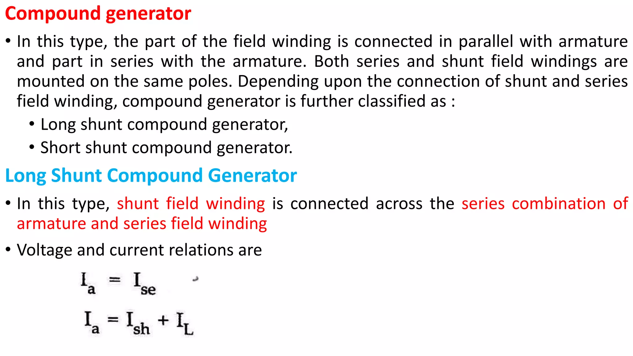 Compound generator
• In this type, the part of the field winding is connected in parallel with armature
and part in series with the armature. Both series and shunt field windings are
mounted on the same poles. Depending upon the connection of shunt and series
field winding, compound generator is further classified as :
• Long shunt compound generator,
• Short shunt compound generator.
Long Shunt Compound Generator
• In this type, shunt field winding is connected across the series combination of
armature and series field winding
• Voltage and current relations are
 