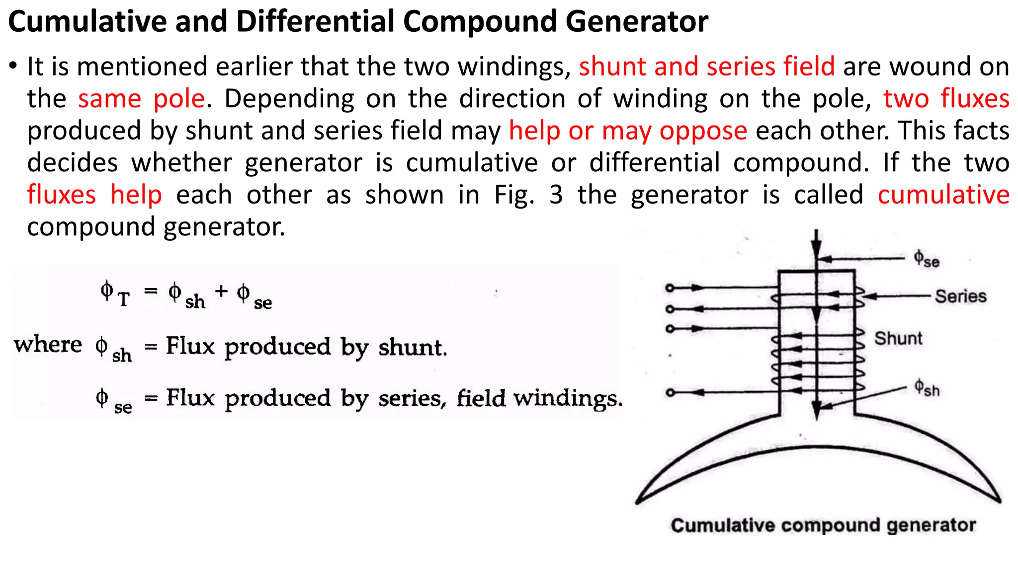 Cumulative and Differential Compound Generator
• It is mentioned earlier that the two windings, shunt and series field are wound on
the same pole. Depending on the direction of winding on the pole, two fluxes
produced by shunt and series field may help or may oppose each other. This facts
decides whether generator is cumulative or differential compound. If the two
fluxes help each other as shown in Fig. 3 the generator is called cumulative
compound generator.
 