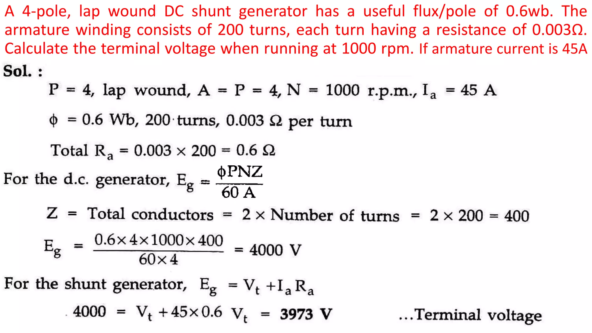 A 4-pole, lap wound DC shunt generator has a useful flux/pole of 0.6wb. The
armature winding consists of 200 turns, each turn having a resistance of 0.003Ω.
Calculate the terminal voltage when running at 1000 rpm. If armature current is 45A
A.
 