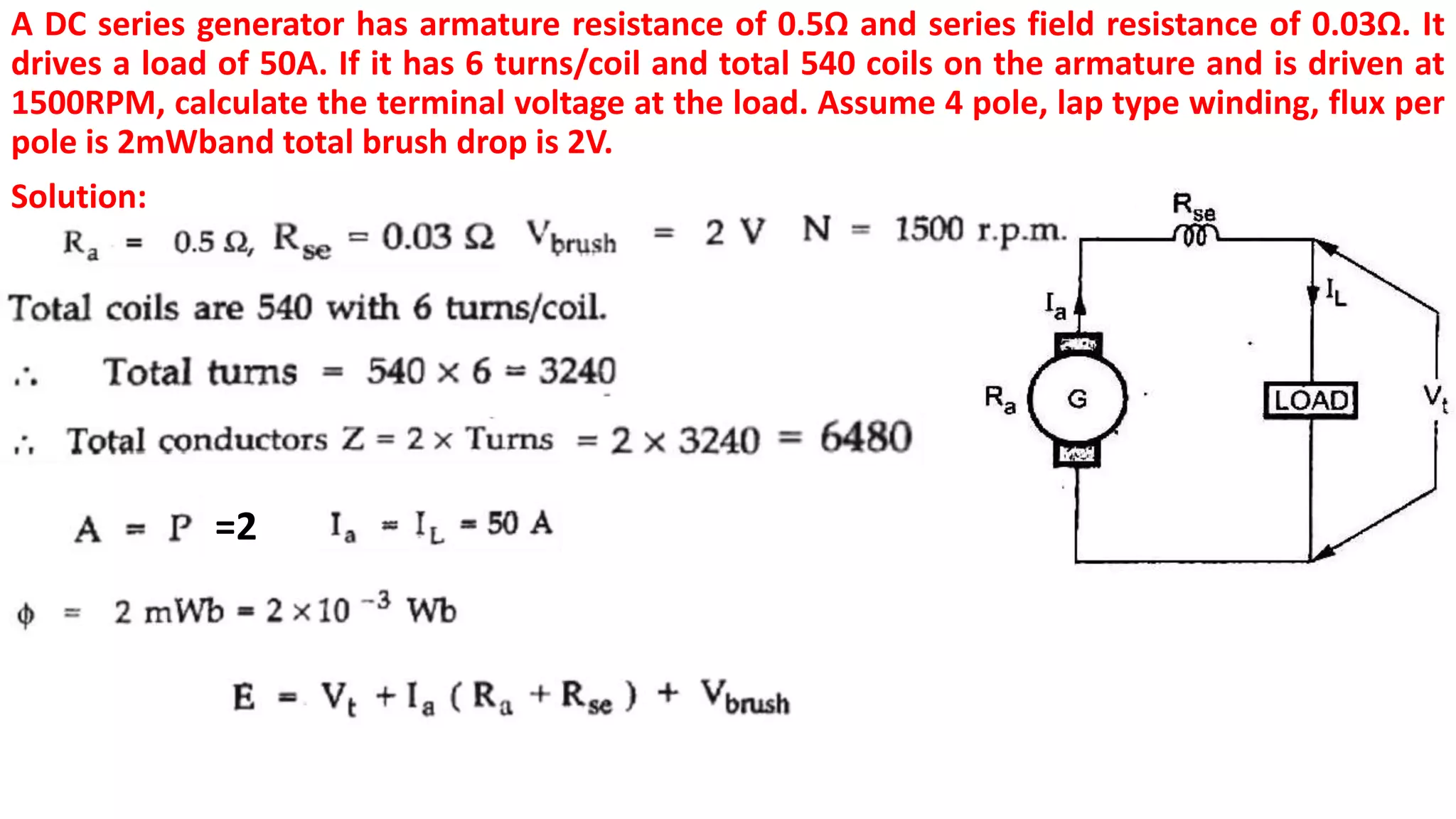 A DC series generator has armature resistance of 0.5Ω and series field resistance of 0.03Ω. It
drives a load of 50A. If it has 6 turns/coil and total 540 coils on the armature and is driven at
1500RPM, calculate the terminal voltage at the load. Assume 4 pole, lap type winding, flux per
pole is 2mWband total brush drop is 2V.
Solution:
=2
 