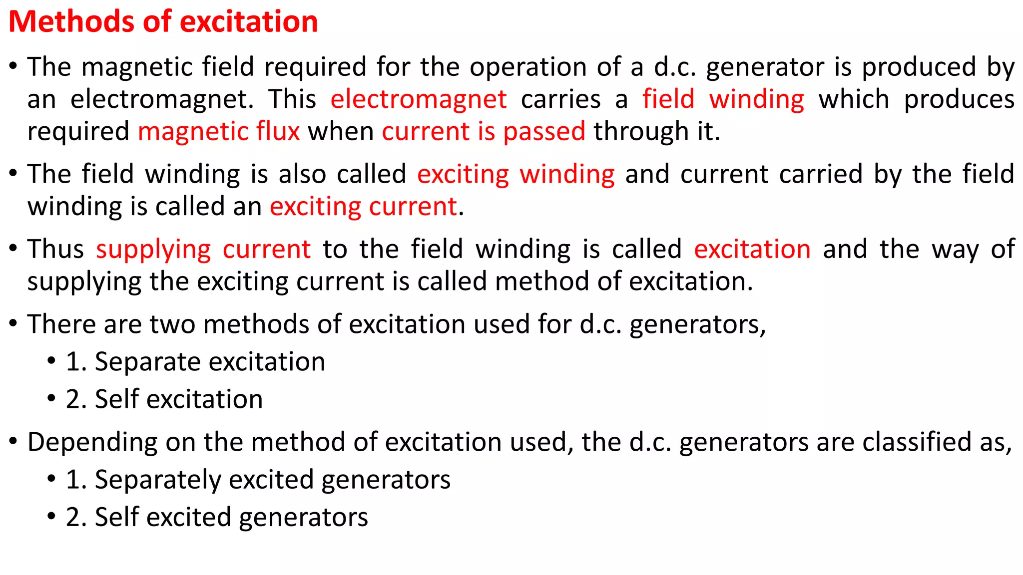 Methods of excitation
• The magnetic field required for the operation of a d.c. generator is produced by
an electromagnet. This electromagnet carries a field winding which produces
required magnetic flux when current is passed through it.
• The field winding is also called exciting winding and current carried by the field
winding is called an exciting current.
• Thus supplying current to the field winding is called excitation and the way of
supplying the exciting current is called method of excitation.
• There are two methods of excitation used for d.c. generators,
• 1. Separate excitation
• 2. Self excitation
• Depending on the method of excitation used, the d.c. generators are classified as,
• 1. Separately excited generators
• 2. Self excited generators
 