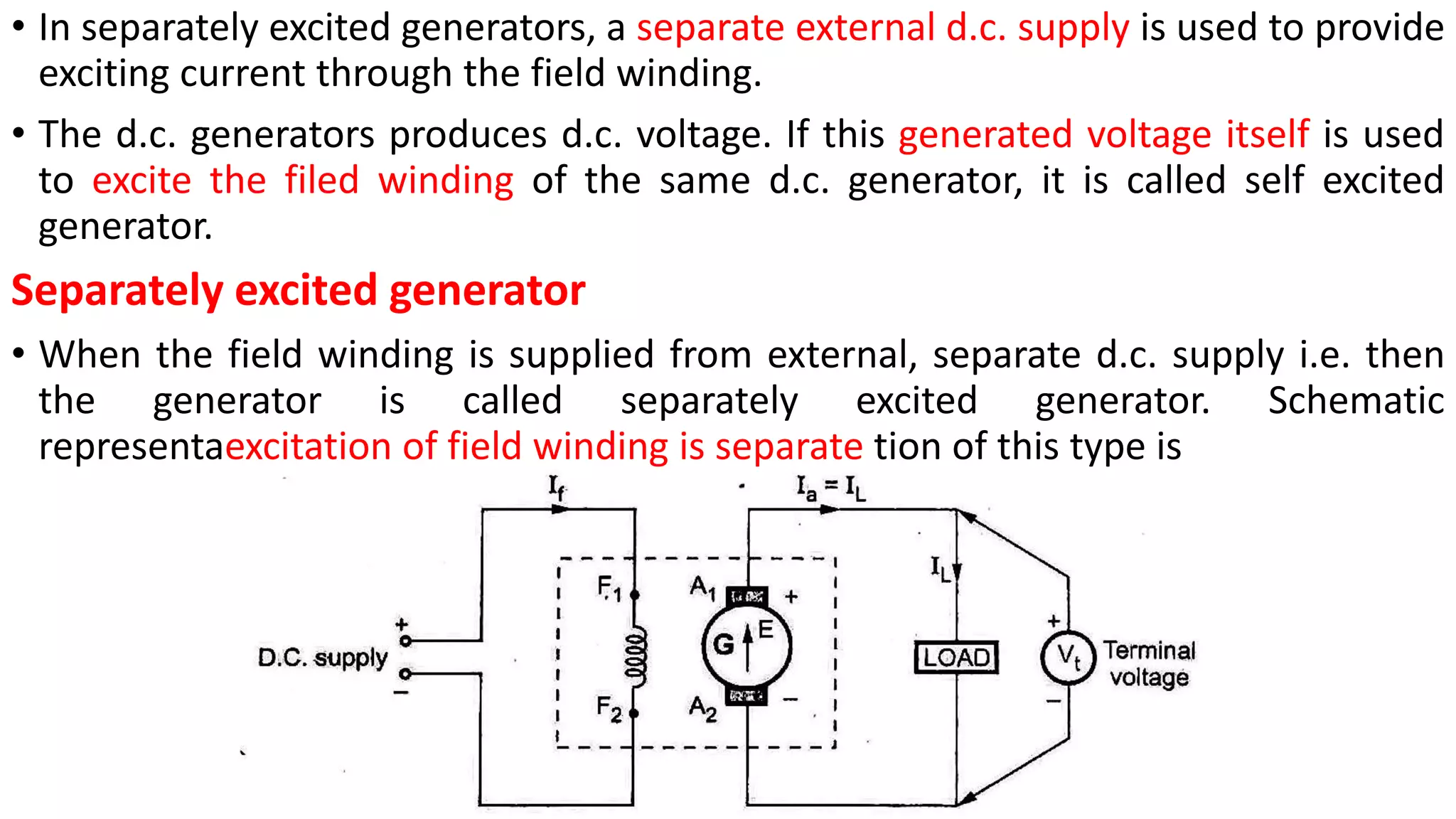 • In separately excited generators, a separate external d.c. supply is used to provide
exciting current through the field winding.
• The d.c. generators produces d.c. voltage. If this generated voltage itself is used
to excite the filed winding of the same d.c. generator, it is called self excited
generator.
Separately excited generator
• When the field winding is supplied from external, separate d.c. supply i.e. then
the generator is called separately excited generator. Schematic
representaexcitation of field winding is separate tion of this type is
 