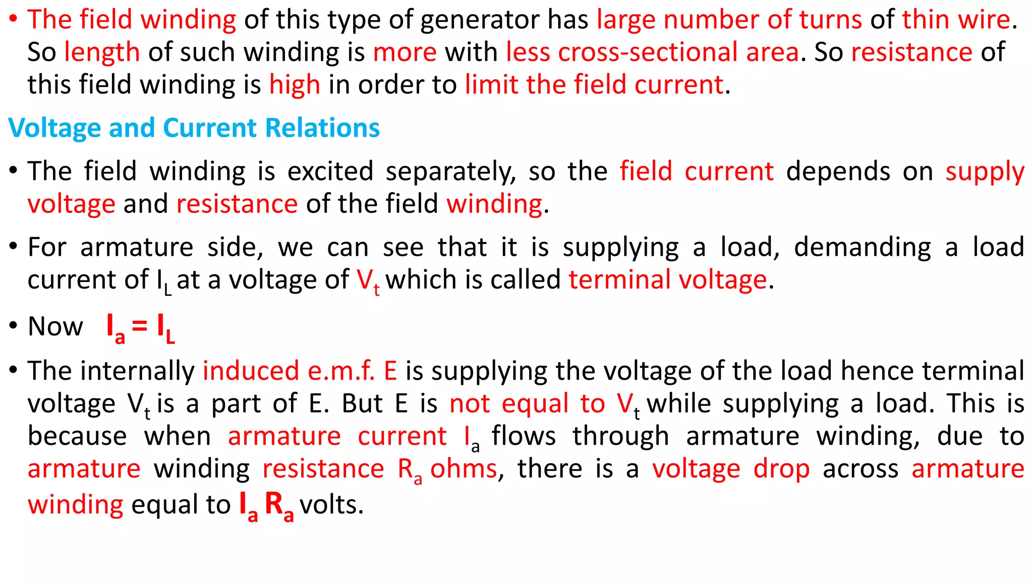 • The field winding of this type of generator has large number of turns of thin wire.
So length of such winding is more with less cross-sectional area. So resistance of
this field winding is high in order to limit the field current.
Voltage and Current Relations
• The field winding is excited separately, so the field current depends on supply
voltage and resistance of the field winding.
• For armature side, we can see that it is supplying a load, demanding a load
current of IL at a voltage of Vt which is called terminal voltage.
• Now Ia = IL
• The internally induced e.m.f. E is supplying the voltage of the load hence terminal
voltage Vt is a part of E. But E is not equal to Vt while supplying a load. This is
because when armature current Ia flows through armature winding, due to
armature winding resistance Ra ohms, there is a voltage drop across armature
winding equal to Ia Ra volts.
 