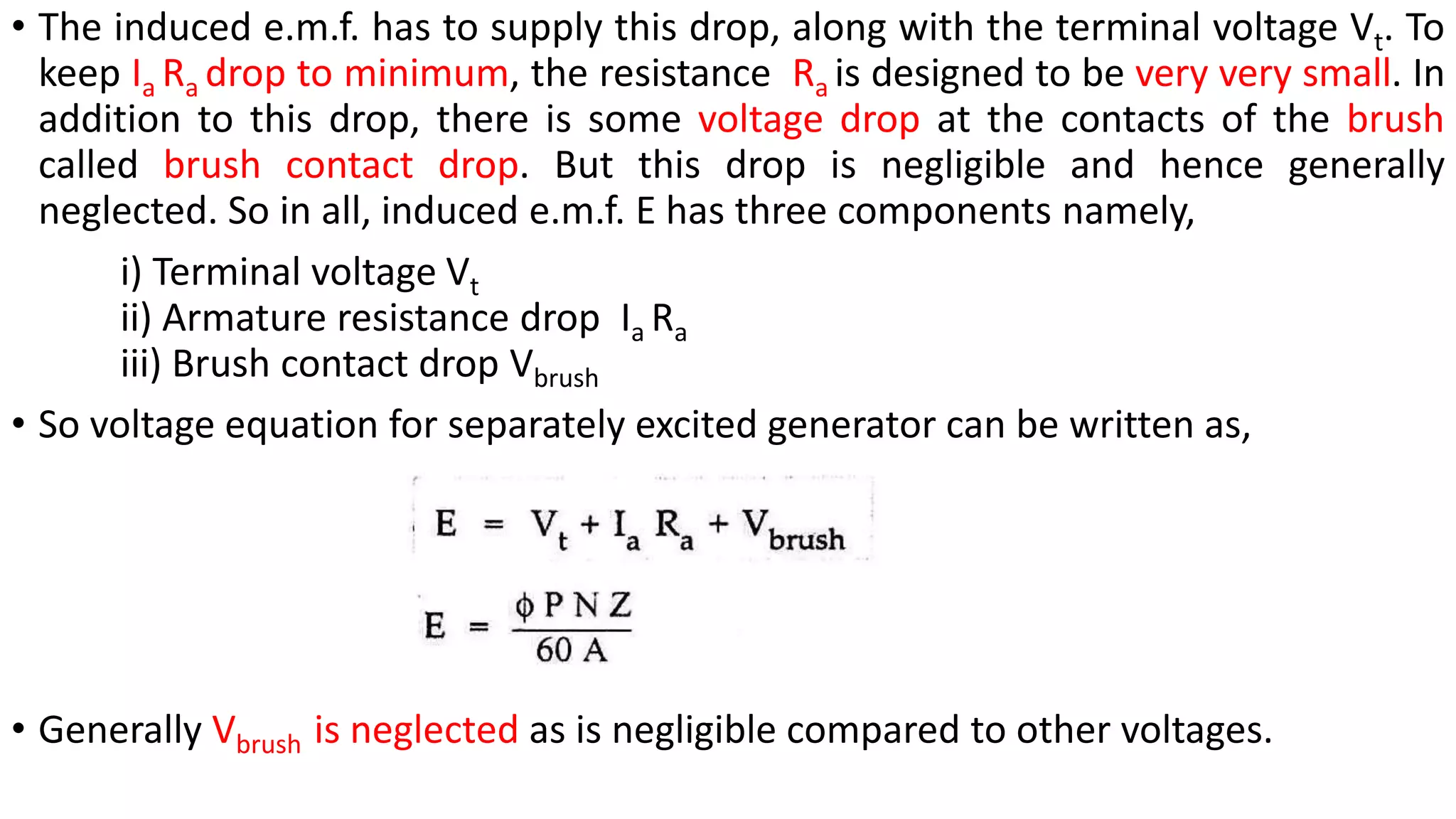 • The induced e.m.f. has to supply this drop, along with the terminal voltage Vt. To
keep Ia Ra drop to minimum, the resistance Ra is designed to be very very small. In
addition to this drop, there is some voltage drop at the contacts of the brush
called brush contact drop. But this drop is negligible and hence generally
neglected. So in all, induced e.m.f. E has three components namely,
i) Terminal voltage Vt
ii) Armature resistance drop Ia Ra
iii) Brush contact drop Vbrush
• So voltage equation for separately excited generator can be written as,
• Generally Vbrush is neglected as is negligible compared to other voltages.
 