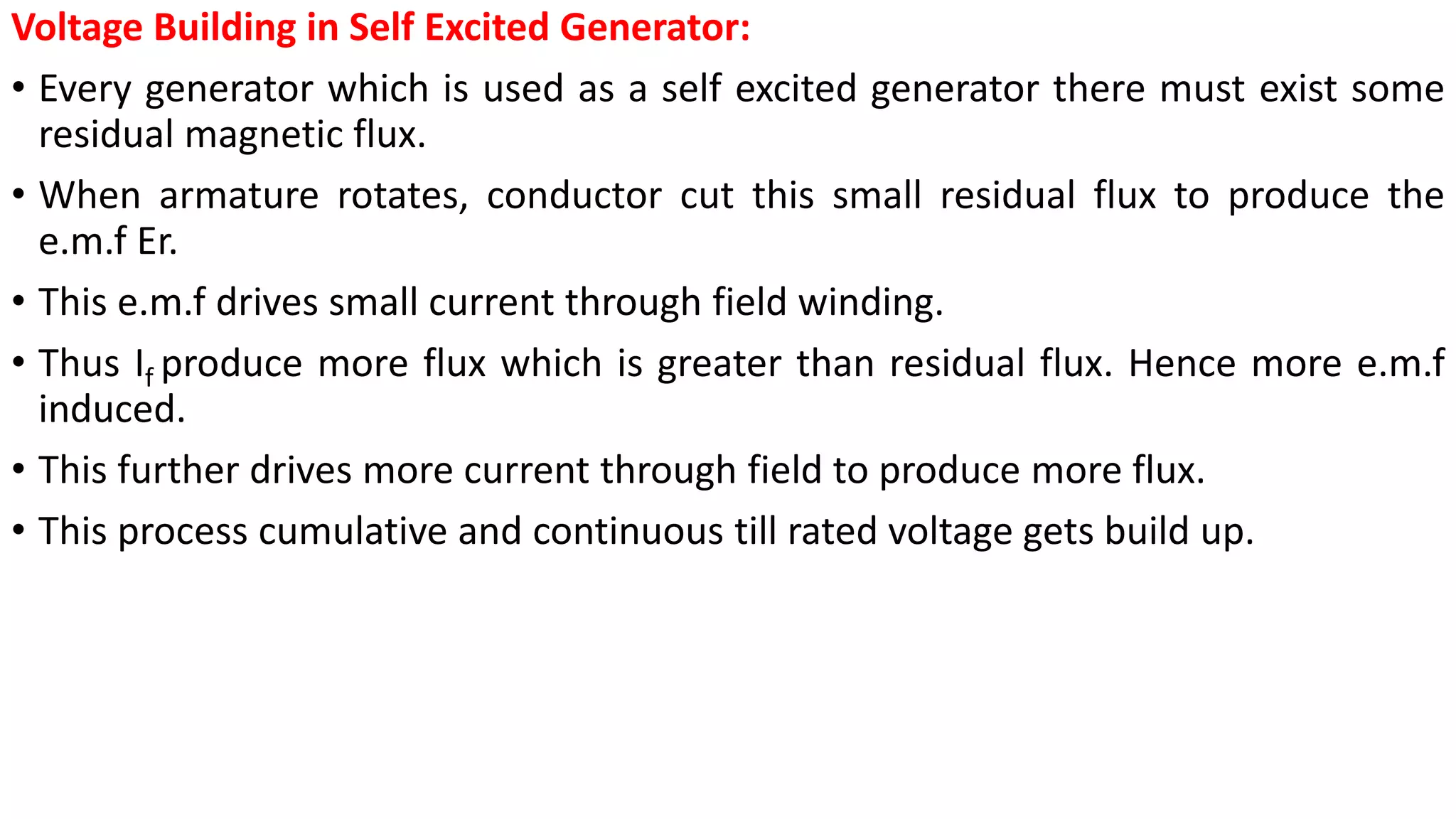 Voltage Building in Self Excited Generator:
• Every generator which is used as a self excited generator there must exist some
residual magnetic flux.
• When armature rotates, conductor cut this small residual flux to produce the
e.m.f Er.
• This e.m.f drives small current through field winding.
• Thus If produce more flux which is greater than residual flux. Hence more e.m.f
induced.
• This further drives more current through field to produce more flux.
• This process cumulative and continuous till rated voltage gets build up.
 