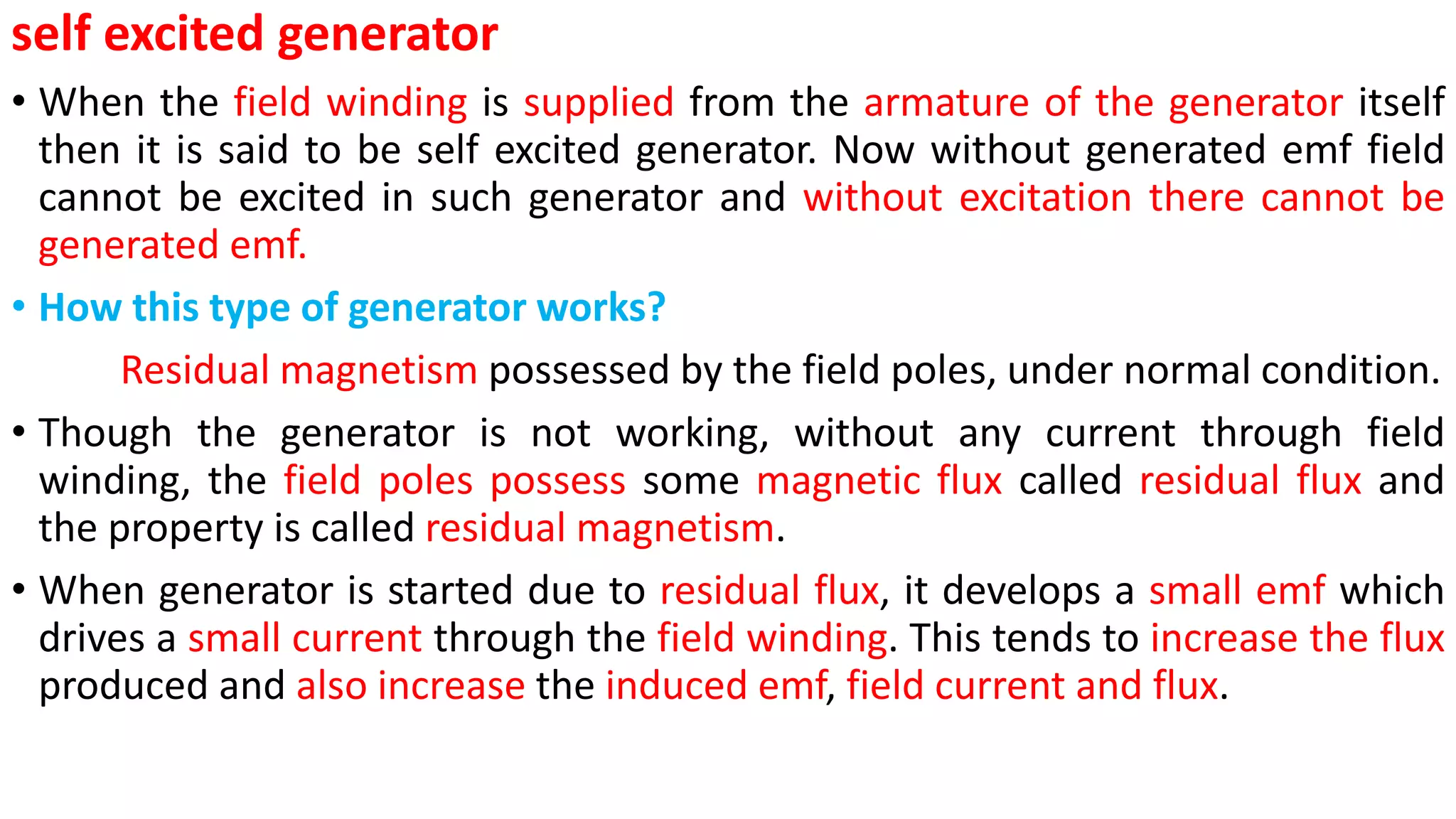 self excited generator
• When the field winding is supplied from the armature of the generator itself
then it is said to be self excited generator. Now without generated emf field
cannot be excited in such generator and without excitation there cannot be
generated emf.
• How this type of generator works?
Residual magnetism possessed by the field poles, under normal condition.
• Though the generator is not working, without any current through field
winding, the field poles possess some magnetic flux called residual flux and
the property is called residual magnetism.
• When generator is started due to residual flux, it develops a small emf which
drives a small current through the field winding. This tends to increase the flux
produced and also increase the induced emf, field current and flux.
 