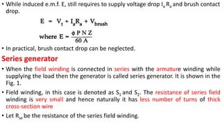 • While induced e.m.f. E, still requires to supply voltage drop Ia Ra and brush contact
drop.
• In practical, brush contact drop can be neglected.
Series generator
• When the field winding is connected in series with the armature winding while
supplying the load then the generator is called series generator. It is shown in the
Fig. 1.
• Field winding, in this case is denoted as S1 and S2. The resistance of series field
winding is very small and hence naturally it has less number of turns of thick
cross-section wire
• Let Rse be the resistance of the series field winding.
 