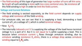 • The field winding of this type of generator has large number of turns of thin wire.
So length of such winding is more with less cross-sectional area. So resistance of
this field winding is high in order to limit the field current.
Voltage and Current Relations
• The field winding is excited separately, so the field current depends on supply
voltage and resistance of the field winding.
• For armature side, we can see that it is supplying a load, demanding a load
current of IL at a voltage of Vt which is called terminal voltage.
• Now Ia = IL
• The internally induced e.m.f. E is supplying the voltage of the load hence terminal
voltage Vt is a part of E. But E is not equal to Vt while supplying a load. This is
because when armature current Ia flows through armature winding, due to
armature winding resistance Ra ohms, there is a voltage drop across armature
winding equal to Ia Ra volts.
 