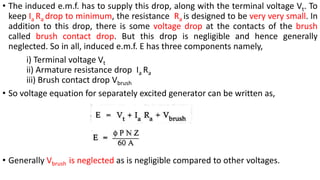 • The induced e.m.f. has to supply this drop, along with the terminal voltage Vt. To
keep Ia Ra drop to minimum, the resistance Ra is designed to be very very small. In
addition to this drop, there is some voltage drop at the contacts of the brush
called brush contact drop. But this drop is negligible and hence generally
neglected. So in all, induced e.m.f. E has three components namely,
i) Terminal voltage Vt
ii) Armature resistance drop Ia Ra
iii) Brush contact drop Vbrush
• So voltage equation for separately excited generator can be written as,
• Generally Vbrush is neglected as is negligible compared to other voltages.
 