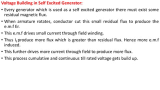 Voltage Building in Self Excited Generator:
• Every generator which is used as a self excited generator there must exist some
residual magnetic flux.
• When armature rotates, conductor cut this small residual flux to produce the
e.m.f Er.
• This e.m.f drives small current through field winding.
• Thus If produce more flux which is greater than residual flux. Hence more e.m.f
induced.
• This further drives more current through field to produce more flux.
• This process cumulative and continuous till rated voltage gets build up.
 