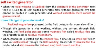 self excited generator
• When the field winding is supplied from the armature of the generator itself
then it is said to be self excited generator. Now without generated emf field
cannot be excited in such generator and without excitation there cannot be
generated emf.
• How this type of generator works?
Residual magnetism possessed by the field poles, under normal condition.
• Though the generator is not working, without any current through field
winding, the field poles possess some magnetic flux called residual flux and
the property is called residual magnetism.
• When generator is started due to residual flux, it develops a small emf which
drives a small current through the field winding. This tends to increase the flux
produced and also increase the induced emf, field current and flux.
 