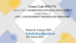 Course Code: SFM 711
CourseTitle: CONSERVATION AND RURAL DEVELOPMENT
Credit Hour: 3
UNIT - 2: DEVELOPMENTTHEORIES AND APPROACHES
Keshav K. Acharya, PhD
keshavkacharya@gmail.com
26th March 2021
1
 
