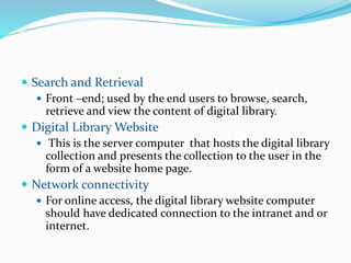  Search and Retrieval
 Front –end; used by the end users to browse, search,
retrieve and view the content of digital library.
 Digital Library Website
 This is the server computer that hosts the digital library
collection and presents the collection to the user in the
form of a website home page.
 Network connectivity
 For online access, the digital library website computer
should have dedicated connection to the intranet and or
internet.
 