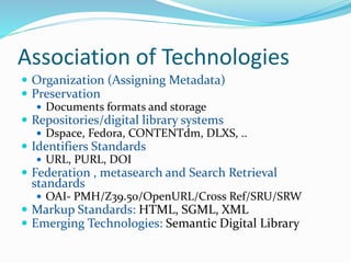 Association of Technologies
 Organization (Assigning Metadata)
 Preservation
 Documents formats and storage
 Repositories/digital library systems
 Dspace, Fedora, CONTENTdm, DLXS, ..
 Identifiers Standards
 URL, PURL, DOI
 Federation , metasearch and Search Retrieval
standards
 OAI- PMH/Z39.50/OpenURL/Cross Ref/SRU/SRW
 Markup Standards: HTML, SGML, XML
 Emerging Technologies: Semantic Digital Library
 