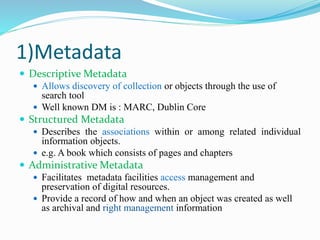 1)Metadata
 Descriptive Metadata
 Allows discovery of collection or objects through the use of
search tool
 Well known DM is : MARC, Dublin Core
 Structured Metadata
 Describes the associations within or among related individual
information objects.
 e.g. A book which consists of pages and chapters
 Administrative Metadata
 Facilitates metadata facilities access management and
preservation of digital resources.
 Provide a record of how and when an object was created as well
as archival and right management information
 