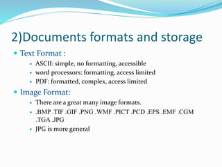 2)Documents formats and storage
 Text Format :
 ASCII: simple, no formatting, accessible
 word processors: formatting, access limited
 PDF: formatted, complex, access limited
 Image Format:
 There are a great many image formats.
 .BMP .TIF .GIF .PNG .WMF .PICT .PCD .EPS .EMF .CGM
.TGA .JPG
 JPG is more general
 