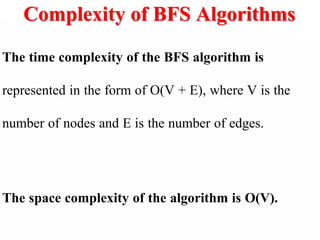 Complexity of BFS Algorithms
The time complexity of the BFS algorithm is
represented in the form of O(V + E), where V is the
number of nodes and E is the number of edges.
The space complexity of the algorithm is O(V).
 