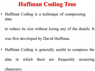 Huffman Coding Tree
• Huffman Coding is a technique of compressing
data
to reduce its size without losing any of the details. It
was first developed by David Huffman.
• Huffman Coding is generally useful to compress the
data in which there are frequently occurring
characters.
 