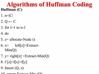 Algorithms of Huffman Coding
Huffman (C)
1. n=|C|
2. Q ← C
3. for i=1 to n-1
4. do
5. z= allocate-Node ()
6. x= left[z]=Extract-
Min(Q)
7. y= right[z] =Extract-Min(Q)
8. f [z]=f[x]+f[y]
9. Insert (Q, z)
 