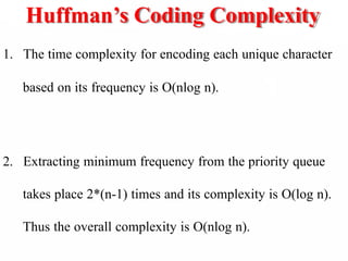 Huffman’s Coding Complexity
1. The time complexity for encoding each unique character
based on its frequency is O(nlog n).
2. Extracting minimum frequency from the priority queue
takes place 2*(n-1) times and its complexity is O(log n).
Thus the overall complexity is O(nlog n).
 