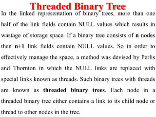 Threaded Binary Tree
In the linked representation of binary trees, more than one
half of the link fields contain NULL values which results in
wastage of storage space. If a binary tree consists of n nodes
then n+1 link fields contain NULL values. So in order to
effectively manage the space, a method was devised by Perlis
and Thornton in which the NULL links are replaced with
special links known as threads. Such binary trees with threads
are known as threaded binary trees. Each node in a
threaded binary tree either contains a link to its child node or
thread to other nodes in the tree.
 