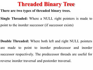 Threaded Binary Tree
There are two types of threaded binary trees.
Single Threaded: Where a NULL right pointers is made to
point to the inorder successor (if successor exists)
Double Threaded: Where both left and right NULL pointers
are made to point to inorder predecessor and inorder
successor respectively. The predecessor threads are useful for
reverse inorder traversal and postorder traversal.
 