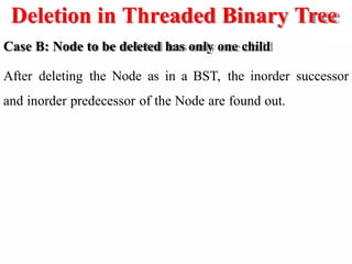 Deletion in Threaded Binary Tree
Case B: Node to be deleted has only one child
After deleting the Node as in a BST, the inorder successor
and inorder predecessor of the Node are found out.
 