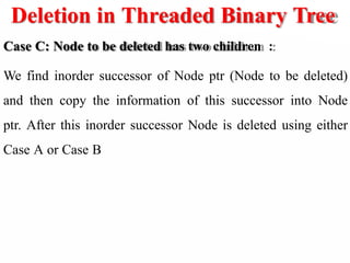 Deletion in Threaded Binary Tree
Case C: Node to be deleted has two children :
We find inorder successor of Node ptr (Node to be deleted)
and then copy the information of this successor into Node
ptr. After this inorder successor Node is deleted using either
Case A or Case B
 