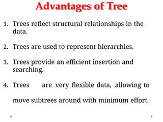 Advantages of Tree
1. Trees reflect structural relationships in the
data.
2. Trees are used to represent hierarchies.
3. Trees provide an efficient insertion and
searching.
4. Trees are very flexible data, allowing to
move subtrees around with minimum effort.
 